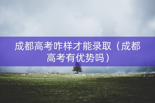 成都高考咋样才能录取（成都高考有优势吗）