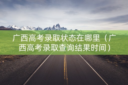 广西高考录取状态在哪里（广西高考录取查询结果时间）