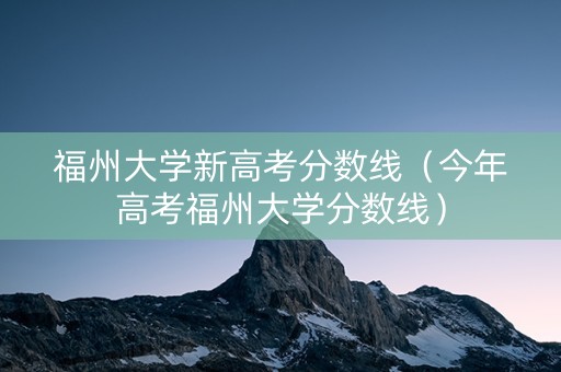 福州大学新高考分数线（今年高考福州大学分数线）
