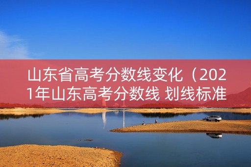 山东省高考分数线变化（2021年山东高考分数线 划线标准）
