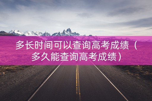 多长时间可以查询高考成绩（多久能查询高考成绩）