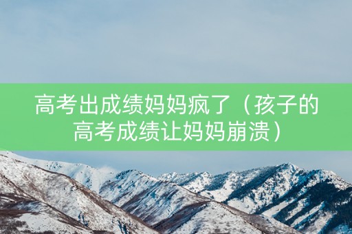 高考出成绩妈妈疯了（孩子的高考成绩让妈妈崩溃）