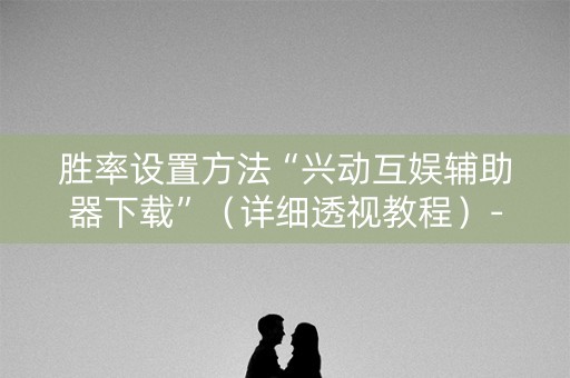 胜率设置方法“兴动互娱辅助器下载”（详细透视教程）-哔哩哔哩