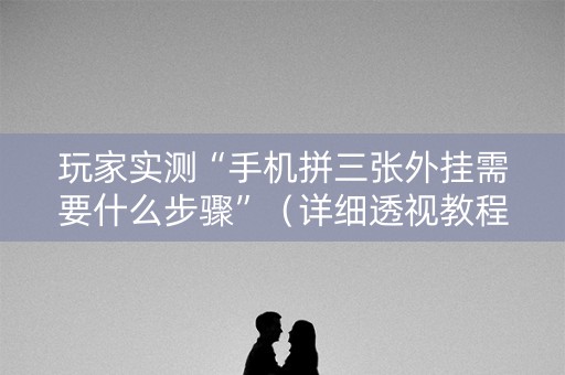 玩家实测“手机拼三张外挂需要什么步骤”（详细透视教程）-哔哩哔哩