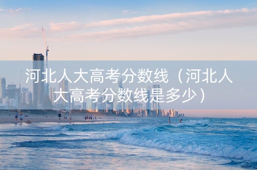 河北人大高考分数线（河北人大高考分数线是多少）