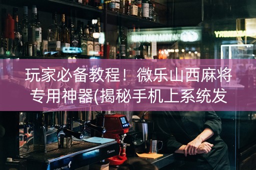 玩家必备教程！微乐山西麻将专用神器(揭秘手机上系统发好牌)
