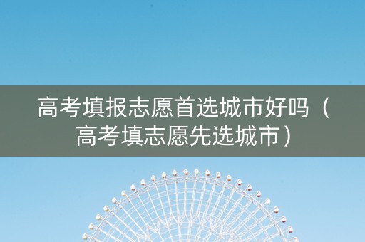 高考填报志愿首选城市好吗（高考填志愿先选城市）