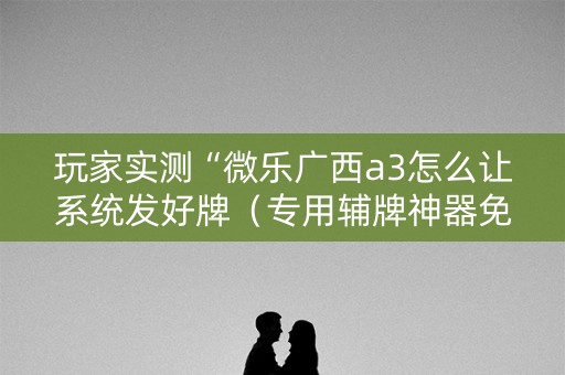 玩家实测“微乐广西a3怎么让系统发好牌（专用辅牌神器免安装）