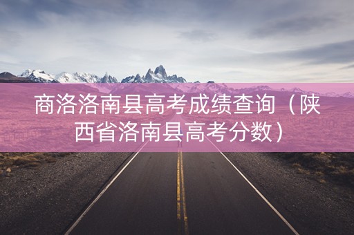 商洛洛南县高考成绩查询（陕西省洛南县高考分数）