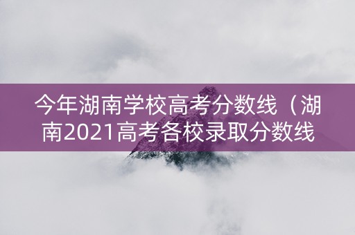 今年湖南学校高考分数线（湖南2021高考各校录取分数线）