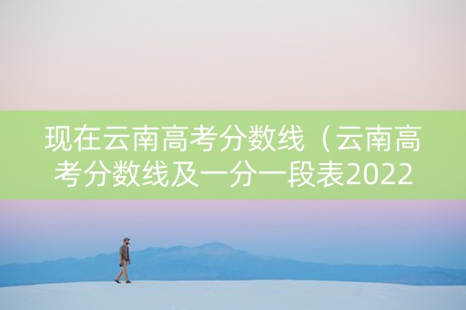 现在云南高考分数线（云南高考分数线及一分一段表20222024年）