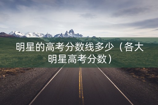 明星的高考分数线多少（各大明星高考分数）