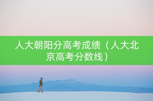 人大朝阳分高考成绩（人大北京高考分数线）
