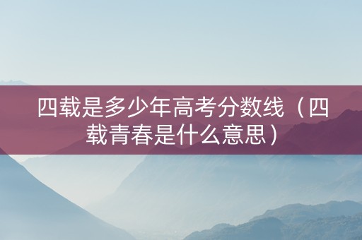 四载是多少年高考分数线（四载青春是什么意思）