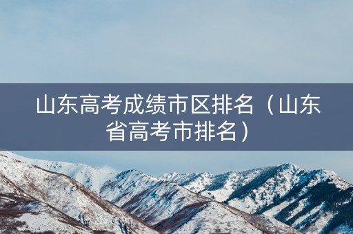 山东高考成绩市区排名（山东省高考市排名）