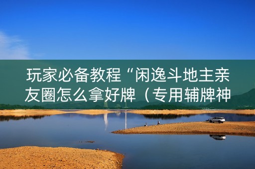 玩家必备教程“闲逸斗地主亲友圈怎么拿好牌（专用辅牌神器免安装）