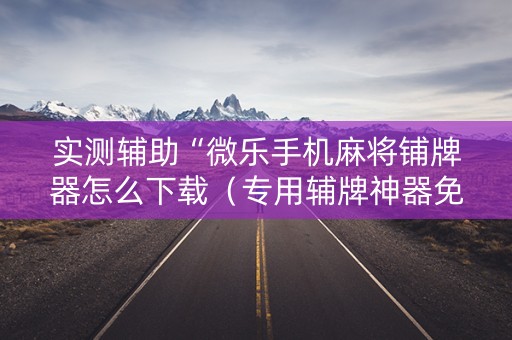 实测辅助“微乐手机麻将铺牌器怎么下载（专用辅牌神器免安装）