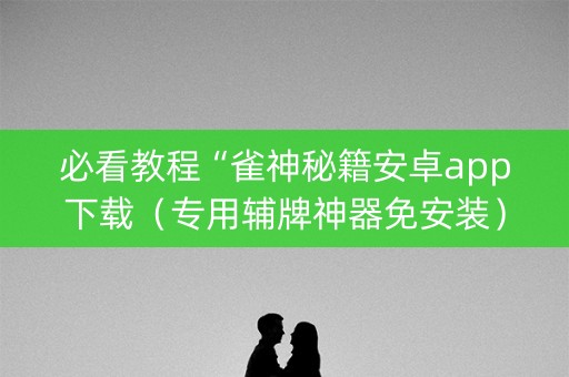 必看教程“雀神秘籍安卓app下载（专用辅牌神器免安装）
