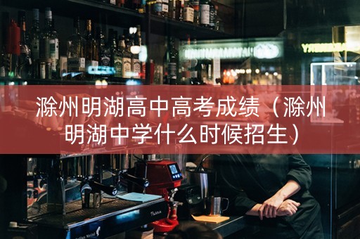 滁州明湖高中高考成绩（滁州明湖中学什么时候招生）