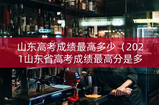 山东高考成绩最高多少（2021山东省高考成绩最高分是多少）