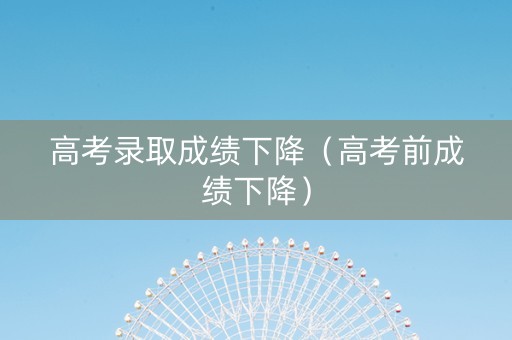 高考录取成绩下降（高考前成绩下降）