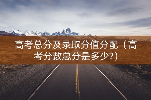 高考总分及录取分值分配（高考分数总分是多少?）