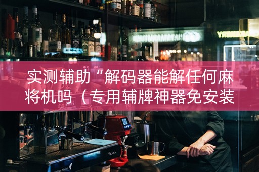 实测辅助“解码器能解任何麻将机吗（专用辅牌神器免安装）