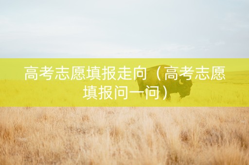 高考志愿填报走向（高考志愿填报问一问）