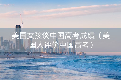 美国女孩谈中国高考成绩（美国人评价中国高考）