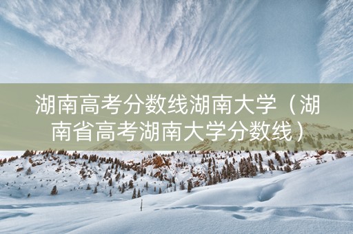 湖南高考分数线湖南大学（湖南省高考湖南大学分数线）