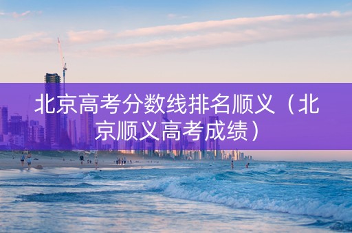 北京高考分数线排名顺义（北京顺义高考成绩）