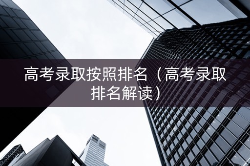 高考录取按照排名（高考录取排名解读）