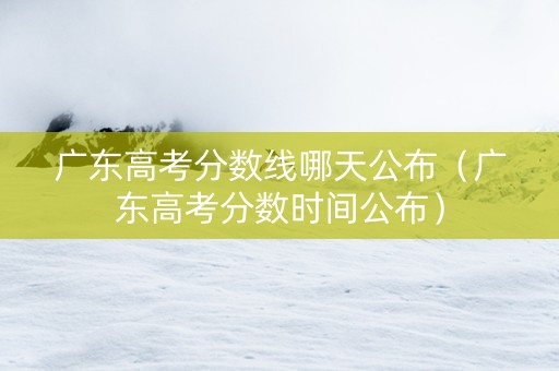 广东高考分数线哪天公布（广东高考分数时间公布）