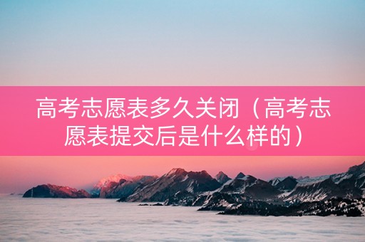 高考志愿表多久关闭（高考志愿表提交后是什么样的）