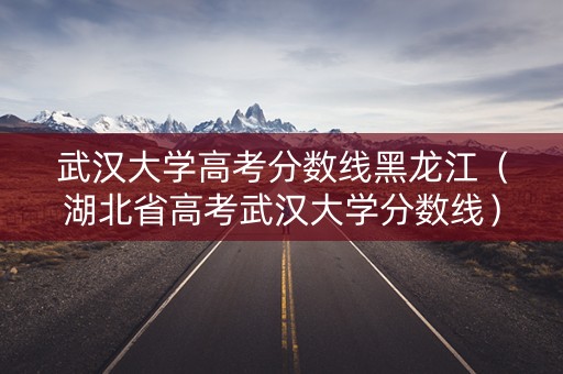 武汉大学高考分数线黑龙江（湖北省高考武汉大学分数线）