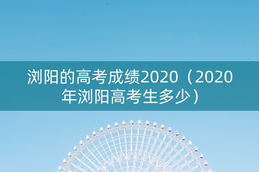 浏阳的高考成绩2020（2020年浏阳高考生多少）