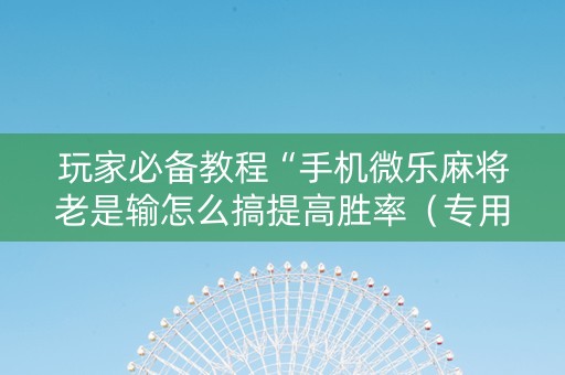 玩家必备教程“手机微乐麻将老是输怎么搞提高胜率（专用辅牌神器免安装）