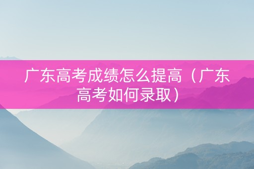 广东高考成绩怎么提高（广东高考如何录取）