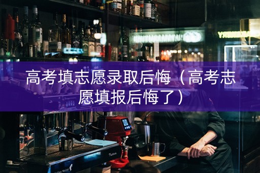 高考填志愿录取后悔（高考志愿填报后悔了）