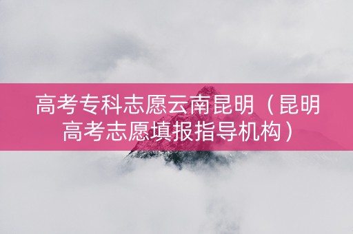 高考专科志愿云南昆明（昆明高考志愿填报指导机构）