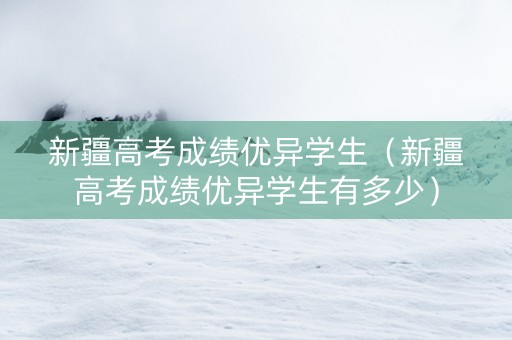 新疆高考成绩优异学生（新疆高考成绩优异学生有多少）