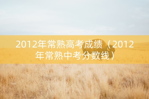 2012年常熟高考成绩（2012年常熟中考分数线）