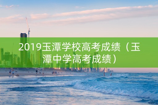 2019玉潭学校高考成绩（玉潭中学高考成绩）
