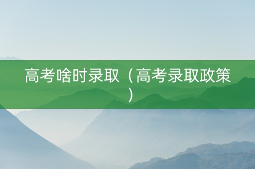 高考啥时录取（高考录取政策）