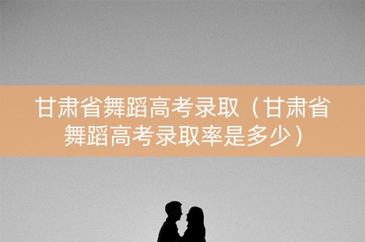 甘肃省舞蹈高考录取（甘肃省舞蹈高考录取率是多少）