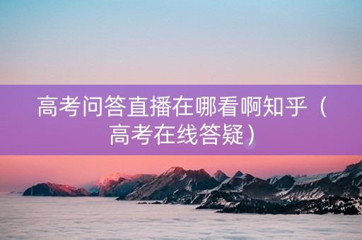 高考问答直播在哪看啊知乎（高考在线答疑）