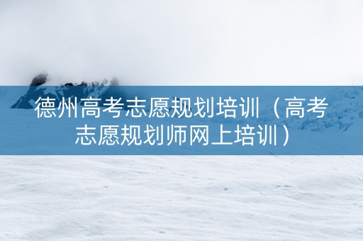 德州高考志愿规划培训（高考志愿规划师网上培训）