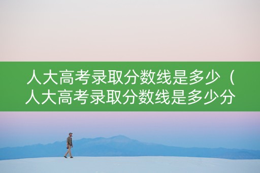 人大高考录取分数线是多少（人大高考录取分数线是多少分）
