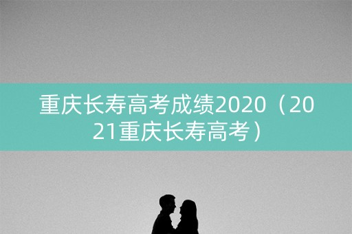 重庆长寿高考成绩2020（2021重庆长寿高考）