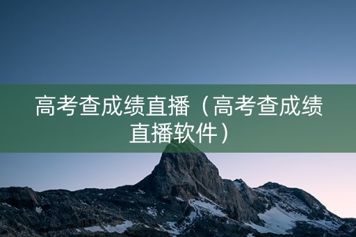 高考查成绩直播（高考查成绩直播软件）